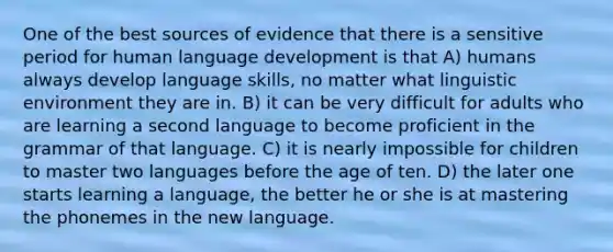 One of the best sources of evidence that there is a sensitive period for human language development is that A) humans always develop language skills, no matter what linguistic environment they are in. B) it can be very difficult for adults who are learning a second language to become proficient in the grammar of that language. C) it is nearly impossible for children to master two languages before the age of ten. D) the later one starts learning a language, the better he or she is at mastering the phonemes in the new language.