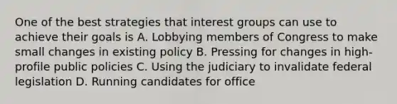 One of the best strategies that interest groups can use to achieve their goals is A. Lobbying members of Congress to make small changes in existing policy B. Pressing for changes in high-profile public policies C. Using the judiciary to invalidate federal legislation D. Running candidates for office