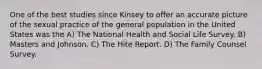 One of the best studies since Kinsey to offer an accurate picture of the sexual practice of the general population in the United States was the A) The National Health and Social Life Survey. B) Masters and Johnson. C) The Hite Report. D) The Family Counsel Survey.