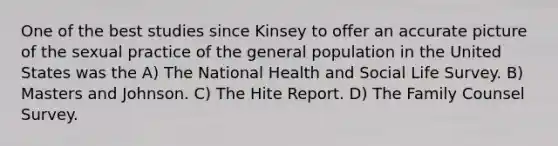 One of the best studies since Kinsey to offer an accurate picture of the sexual practice of the general population in the United States was the A) The National Health and Social Life Survey. B) Masters and Johnson. C) The Hite Report. D) The Family Counsel Survey.