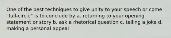 One of the best techniques to give unity to your speech or come "full-circle" is to conclude by a. returning to your opening statement or story b. ask a rhetorical question c. telling a joke d. making a personal appeal