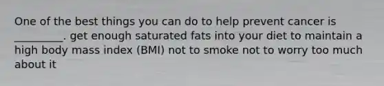 One of the best things you can do to help prevent cancer is _________. get enough saturated fats into your diet to maintain a high body mass index (BMI) not to smoke not to worry too much about it