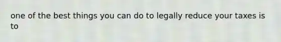 one of the best things you can do to legally reduce your taxes is to