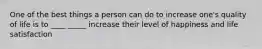 One of the best things a person can do to increase one's quality of life is to ____ _____ increase their level of happiness and life satisfaction