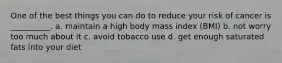 One of the best things you can do to reduce your risk of cancer is __________. a. maintain a high body mass index (BMI) b. not worry too much about it c. avoid tobacco use d. get enough saturated fats into your diet