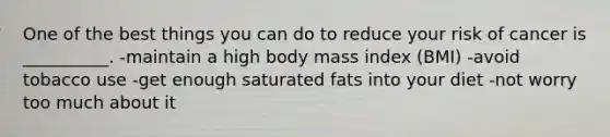 One of the best things you can do to reduce your risk of cancer is __________. -maintain a high body mass index (BMI) -avoid tobacco use -get enough saturated fats into your diet -not worry too much about it