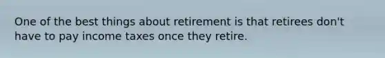 One of the best things about retirement is that retirees don't have to pay income taxes once they retire.