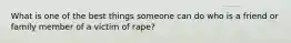 What is one of the best things someone can do who is a friend or family member of a victim of rape?