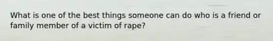 What is one of the best things someone can do who is a friend or family member of a victim of rape?