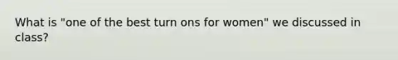 What is "one of the best turn ons for women" we discussed in class?