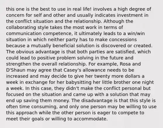 this one is the best to use in real life! involves a high degree of concern for self and other and usually indicates investment in the conflict situation and the relationship. Although the collaborating style takes the most work in terms of communication competence, it ultimately leads to a win/win situation in which neither party has to make concessions because a mutually beneficial solution is discovered or created. The obvious advantage is that both parties are satisfied, which could lead to positive problem solving in the future and strengthen the overall relationship. For example, Rosa and D'Shaun may agree that Casey's allowance needs to be increased and may decide to give her twenty more dollars a week in exchange for her babysitting her little brother one night a week. In this case, they didn't make the conflict personal but focused on the situation and came up with a solution that may end up saving them money. The disadvantage is that this style is often time consuming, and only one person may be willing to use this approach while the other person is eager to compete to meet their goals or willing to accommodate.