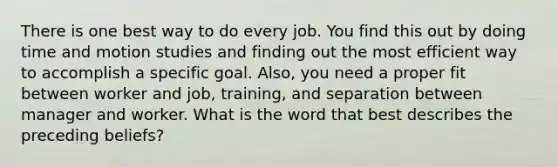 There is one best way to do every job. You find this out by doing time and motion studies and finding out the most efficient way to accomplish a specific goal. Also, you need a proper fit between worker and job, training, and separation between manager and worker. What is the word that best describes the preceding beliefs?