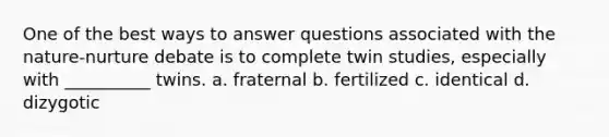 One of the best ways to answer questions associated with the nature-nurture debate is to complete twin studies, especially with __________ twins. a. fraternal b. fertilized c. identical d. dizygotic