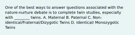 One of the best ways to answer questions associated with the nature-nurture debate is to complete twin studies, especially with ________ twins. A. Maternal B. Paternal C. Non-identical/Fraternal/Dizygotic Twins D. Identical/ Monozygotic Twins