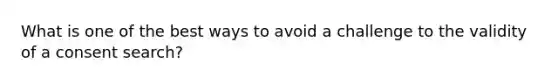 What is one of the best ways to avoid a challenge to the validity of a consent search?