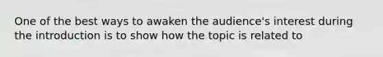 One of the best ways to awaken the audience's interest during the introduction is to show how the topic is related to