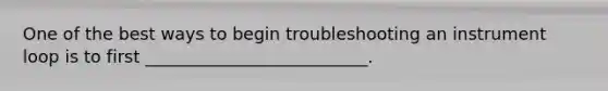 One of the best ways to begin troubleshooting an instrument loop is to first __________________________.