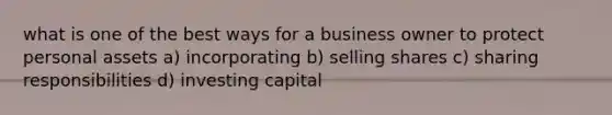 what is one of the best ways for a business owner to protect personal assets a) incorporating b) selling shares c) sharing responsibilities d) investing capital