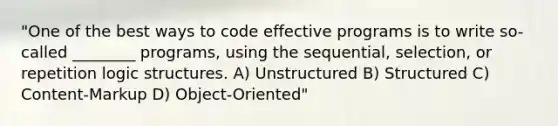 "One of the best ways to code effective programs is to write so-called ________ programs, using the sequential, selection, or repetition logic structures. A) Unstructured B) Structured C) Content-Markup D) Object-Oriented"