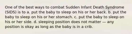 One of the best ways to combat Sudden Infant Death Syndrome (SIDS) is to a. put the baby to sleep on his or her back. b. put the baby to sleep on his or her stomach. c. put the baby to sleep on his or her side. d. sleeping position does not matter — any position is okay as long as the baby is in a crib.