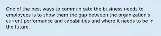 One of the best ways to communicate the business needs to employees is to show them the gap between the organization's current performance and capabilities and where it needs to be in the future.