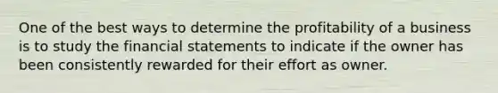 One of the best ways to determine the profitability of a business is to study the financial statements to indicate if the owner has been consistently rewarded for their effort as owner.