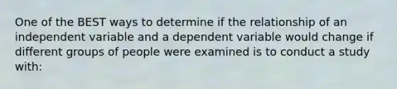 One of the BEST ways to determine if the relationship of an independent variable and a dependent variable would change if different groups of people were examined is to conduct a study with: