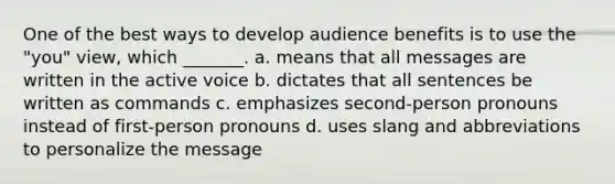 One of the best ways to develop audience benefits is to use the "you" view, which _______. a. means that all messages are written in the <a href='https://www.questionai.com/knowledge/kV1mDGHNlo-active-voice' class='anchor-knowledge'>active voice</a> b. dictates that all sentences be written as commands c. emphasizes second-person pronouns instead of first-person pronouns d. uses slang and abbreviations to personalize the message