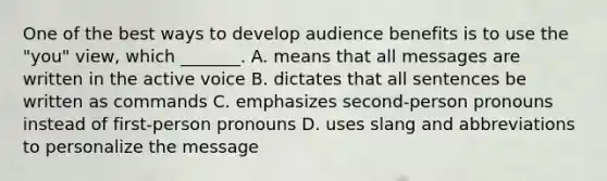 One of the best ways to develop audience benefits is to use the "you" view, which _______. A. means that all messages are written in the active voice B. dictates that all sentences be written as commands C. emphasizes second-person pronouns instead of first-person pronouns D. uses slang and abbreviations to personalize the message