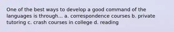 One of the best ways to develop a good command of the languages is through... a. correspondence courses b. private tutoring c. crash courses in college d. reading