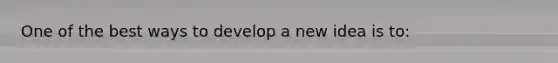 One of the best ways to develop a new idea is to: