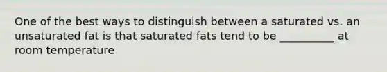 One of the best ways to distinguish between a saturated vs. an unsaturated fat is that saturated fats tend to be __________ at room temperature