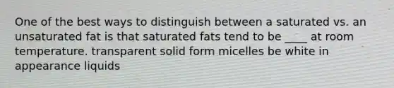 One of the best ways to distinguish between a saturated vs. an unsaturated fat is that saturated fats tend to be ____ at room temperature. transparent solid form micelles be white in appearance liquids