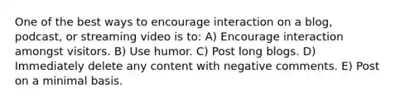 One of the best ways to encourage interaction on a blog, podcast, or streaming video is to: A) Encourage interaction amongst visitors. B) Use humor. C) Post long blogs. D) Immediately delete any content with negative comments. E) Post on a minimal basis.