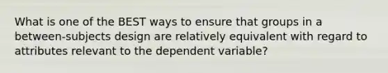 What is one of the BEST ways to ensure that groups in a between-subjects design are relatively equivalent with regard to attributes relevant to the dependent variable?