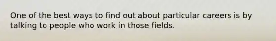 One of the best ways to find out about particular careers is by talking to people who work in those fields.