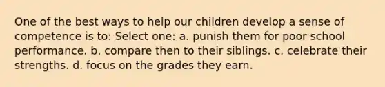 One of the best ways to help our children develop a sense of competence is to: Select one: a. punish them for poor school performance. b. compare then to their siblings. c. celebrate their strengths. d. focus on the grades they earn.