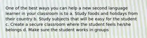 One of the best ways you can help a new second language learner in your classroom is to a. Study foods and holidays from their country b. Study subjects that will be easy for the student c. Create a secure classroom where the student feels he/she belongs d. Make sure the student works in groups