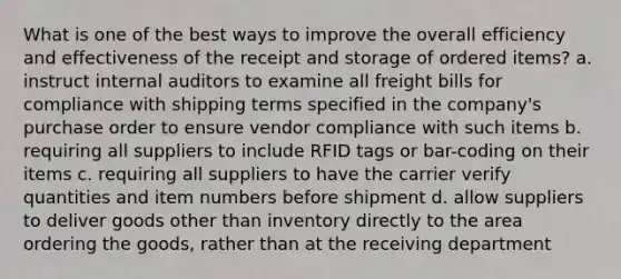 What is one of the best ways to improve the overall efficiency and effectiveness of the receipt and storage of ordered items? a. instruct internal auditors to examine all freight bills for compliance with shipping terms specified in the company's purchase order to ensure vendor compliance with such items b. requiring all suppliers to include RFID tags or bar-coding on their items c. requiring all suppliers to have the carrier verify quantities and item numbers before shipment d. allow suppliers to deliver goods other than inventory directly to the area ordering the goods, rather than at the receiving department