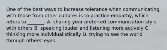 One of the best ways to increase tolerance when communicating with those from other cultures is to practice empathy, which refers to _______. A. sharing your preferred communication style with others B. speaking louder and listening more actively C. thinking more individualistically D. trying to see the world through others' eyes