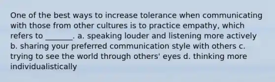 One of the best ways to increase tolerance when communicating with those from other cultures is to practice empathy, which refers to _______. a. speaking louder and listening more actively b. sharing your preferred communication style with others c. trying to see the world through others' eyes d. thinking more individualistically