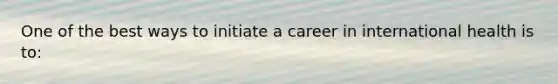 One of the best ways to initiate a career in international health is to: