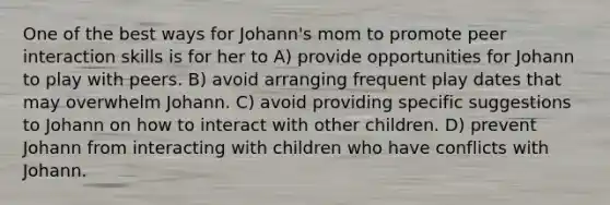 One of the best ways for Johann's mom to promote peer interaction skills is for her to A) provide opportunities for Johann to play with peers. B) avoid arranging frequent play dates that may overwhelm Johann. C) avoid providing specific suggestions to Johann on how to interact with other children. D) prevent Johann from interacting with children who have conflicts with Johann.