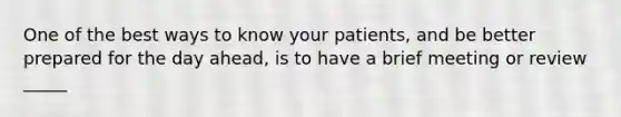 One of the best ways to know your patients, and be better prepared for the day ahead, is to have a brief meeting or review _____