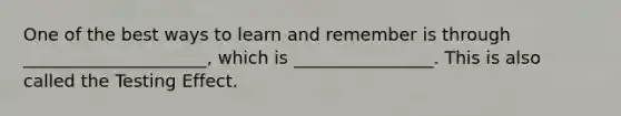 One of the best ways to learn and remember is through _____________________, which is ________________. This is also called the Testing Effect.