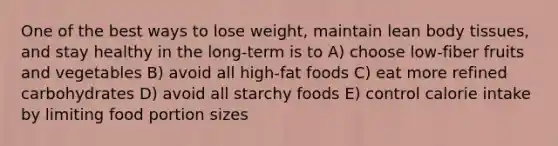 One of the best ways to lose weight, maintain lean body tissues, and stay healthy in the long-term is to A) choose low-fiber fruits and vegetables B) avoid all high-fat foods C) eat more refined carbohydrates D) avoid all starchy foods E) control calorie intake by limiting food portion sizes