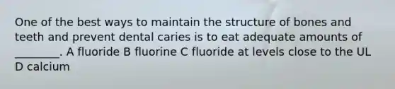 One of the best ways to maintain the structure of bones and teeth and prevent dental caries is to eat adequate amounts of ________. A fluoride B fluorine C fluoride at levels close to the UL D calcium