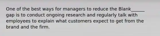 One of the best ways for managers to reduce the Blank______ gap is to conduct ongoing research and regularly talk with employees to explain what customers expect to get from the brand and the firm.