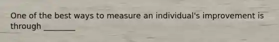 One of the best ways to measure an individual's improvement is through ________