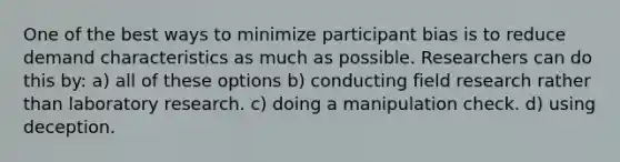 One of the best ways to minimize participant bias is to reduce demand characteristics as much as possible. Researchers can do this by: a) all of these options b) conducting field research rather than laboratory research. c) doing a manipulation check. d) using deception.